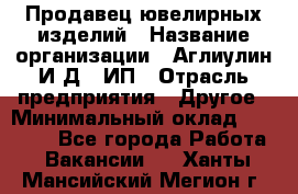 Продавец ювелирных изделий › Название организации ­ Аглиулин И.Д,, ИП › Отрасль предприятия ­ Другое › Минимальный оклад ­ 30 000 - Все города Работа » Вакансии   . Ханты-Мансийский,Мегион г.